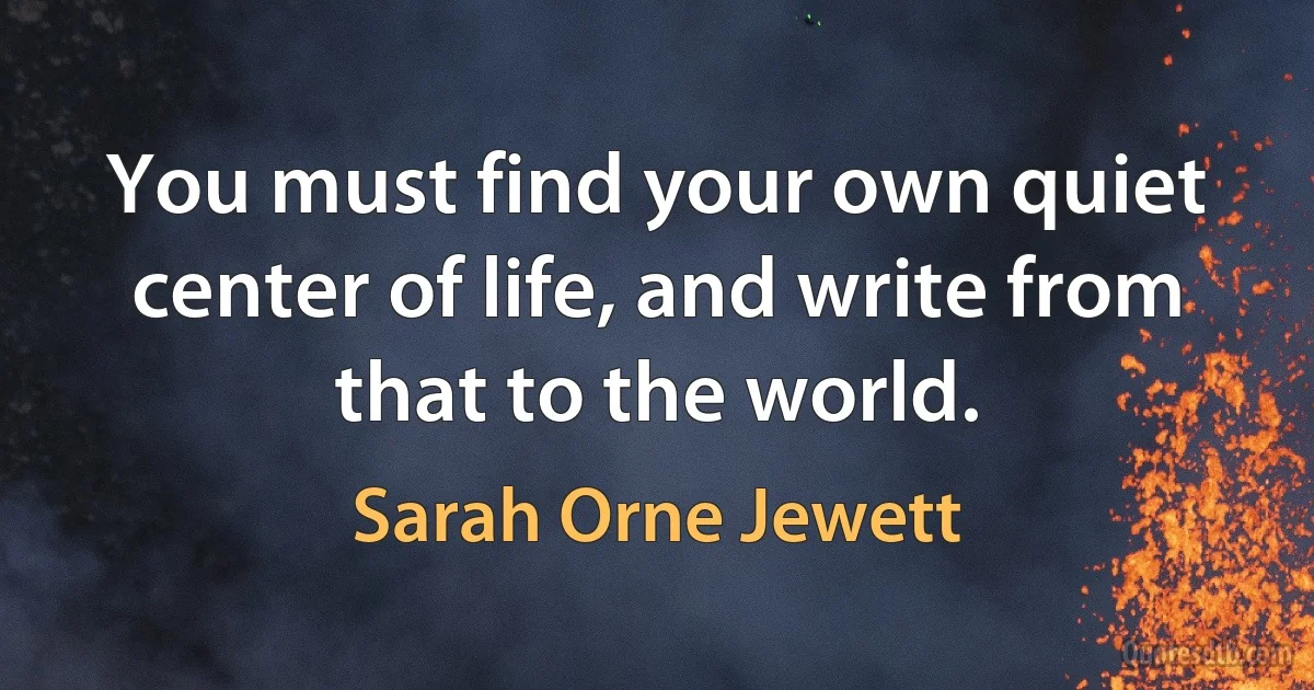 You must find your own quiet center of life, and write from that to the world. (Sarah Orne Jewett)