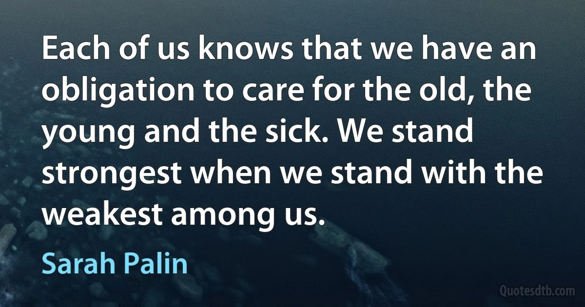 Each of us knows that we have an obligation to care for the old, the young and the sick. We stand strongest when we stand with the weakest among us. (Sarah Palin)