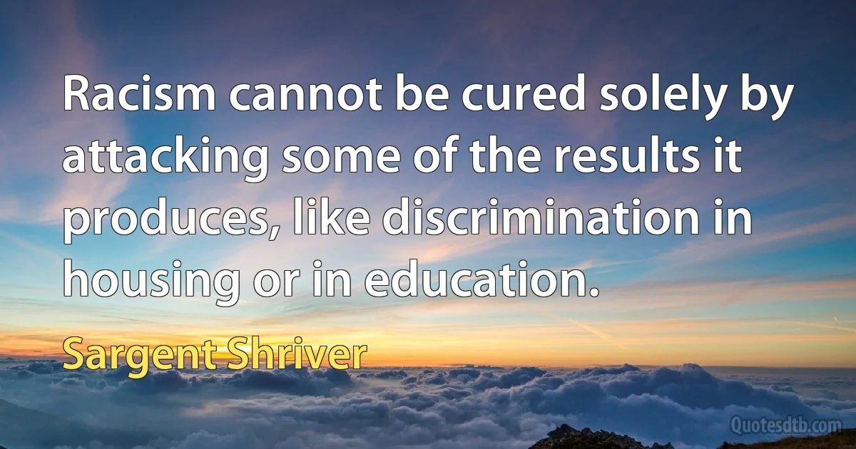 Racism cannot be cured solely by attacking some of the results it produces, like discrimination in housing or in education. (Sargent Shriver)