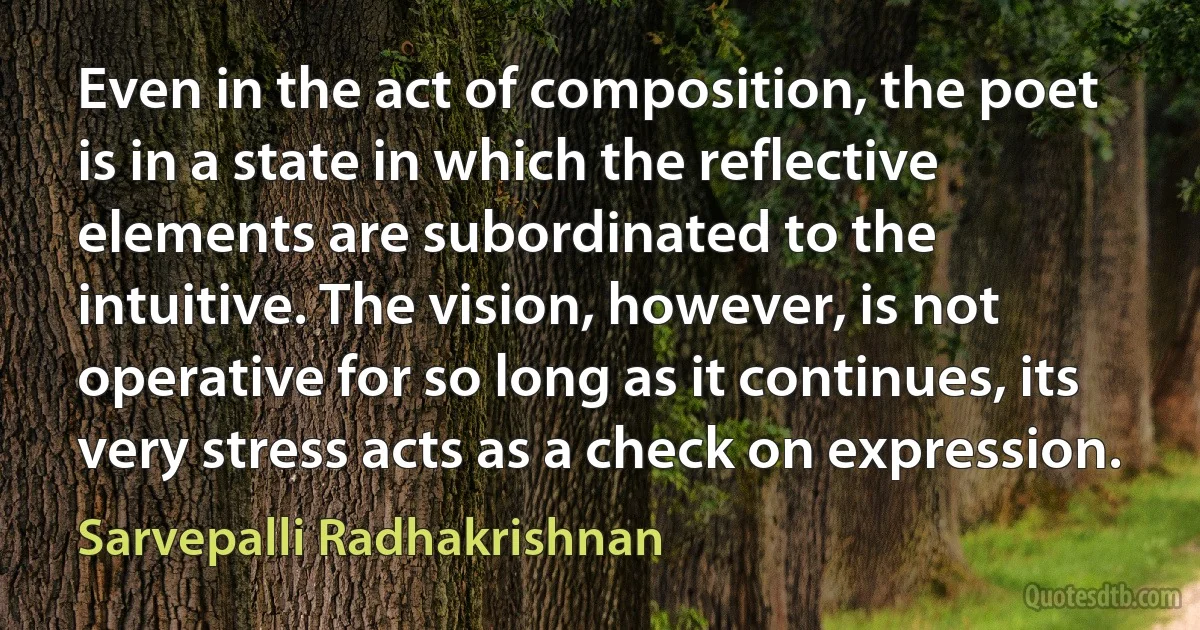 Even in the act of composition, the poet is in a state in which the reflective elements are subordinated to the intuitive. The vision, however, is not operative for so long as it continues, its very stress acts as a check on expression. (Sarvepalli Radhakrishnan)