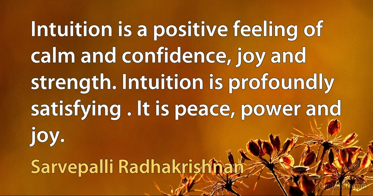 Intuition is a positive feeling of calm and confidence, joy and strength. Intuition is profoundly satisfying . It is peace, power and joy. (Sarvepalli Radhakrishnan)