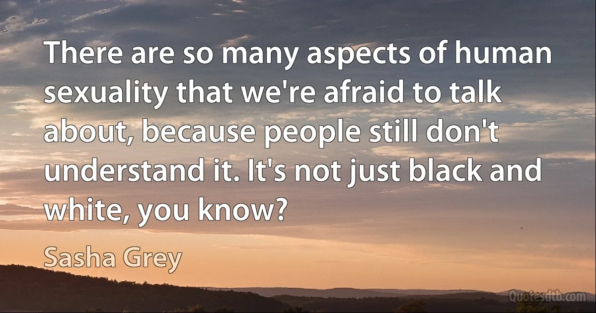 There are so many aspects of human sexuality that we're afraid to talk about, because people still don't understand it. It's not just black and white, you know? (Sasha Grey)