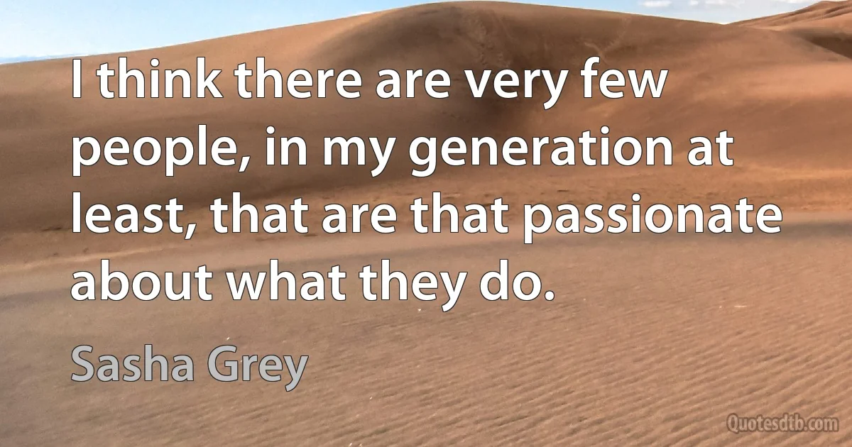 I think there are very few people, in my generation at least, that are that passionate about what they do. (Sasha Grey)