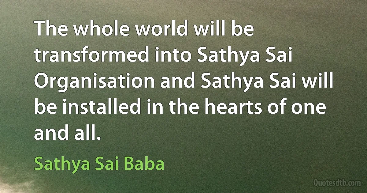 The whole world will be transformed into Sathya Sai Organisation and Sathya Sai will be installed in the hearts of one and all. (Sathya Sai Baba)