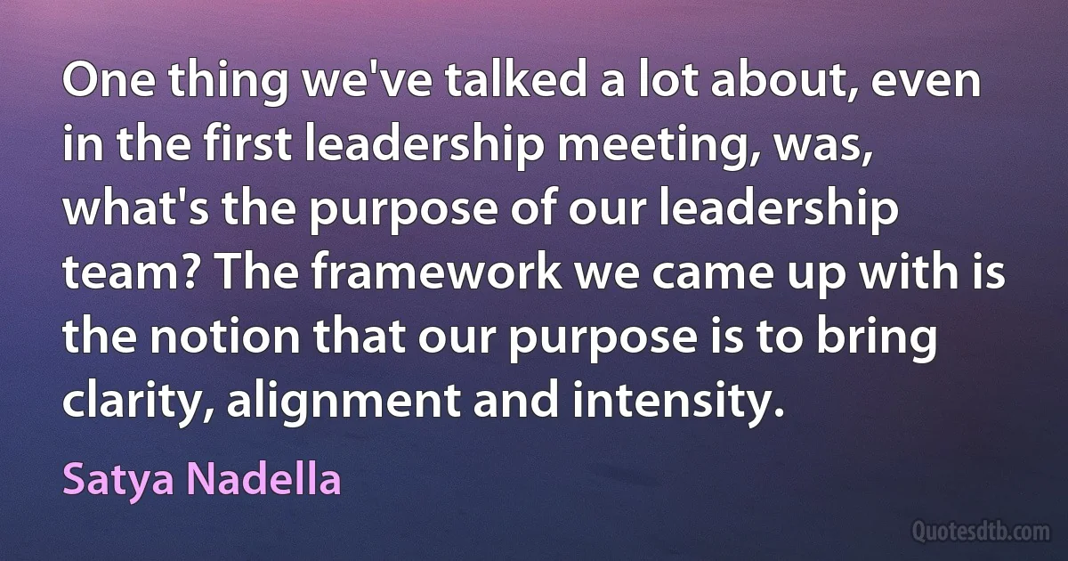 One thing we've talked a lot about, even in the first leadership meeting, was, what's the purpose of our leadership team? The framework we came up with is the notion that our purpose is to bring clarity, alignment and intensity. (Satya Nadella)