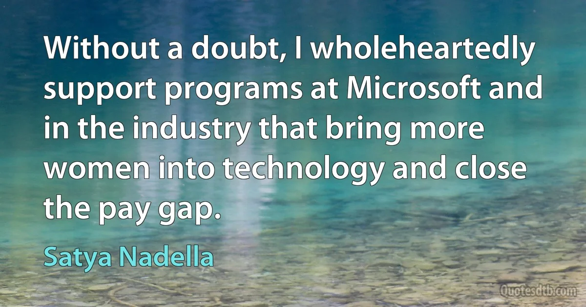 Without a doubt, I wholeheartedly support programs at Microsoft and in the industry that bring more women into technology and close the pay gap. (Satya Nadella)