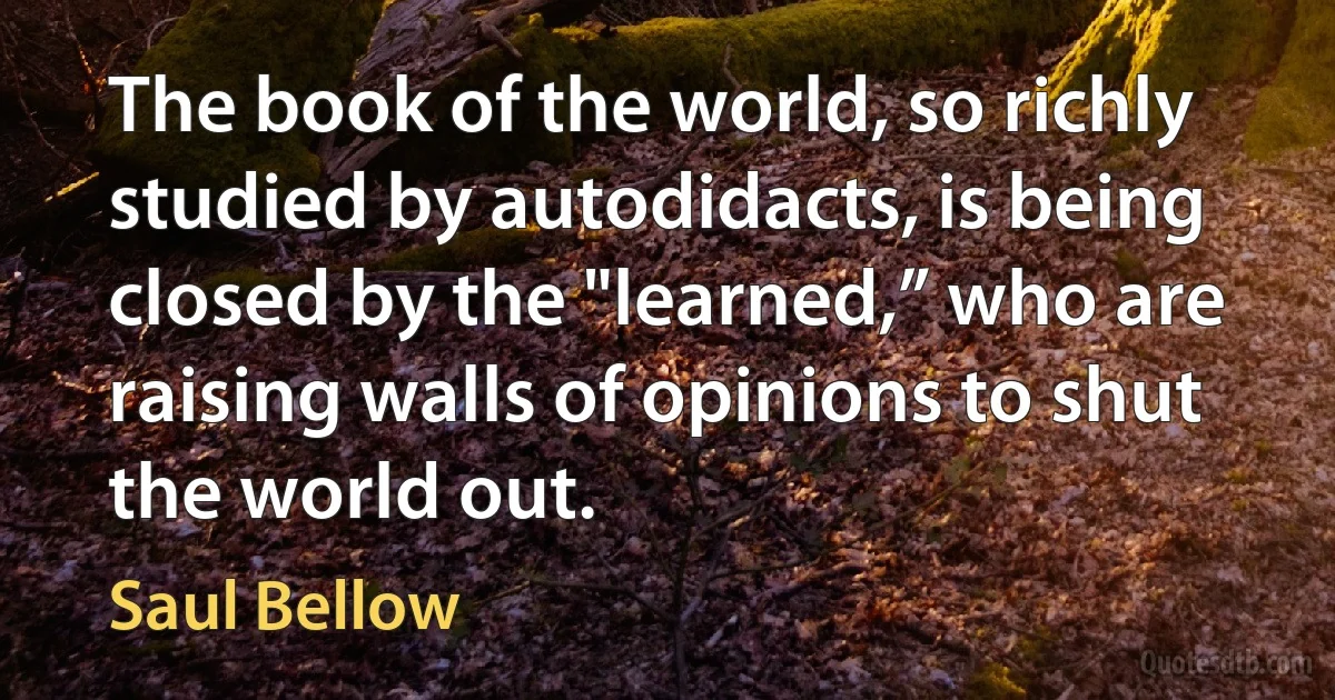 The book of the world, so richly studied by autodidacts, is being closed by the "learned,” who are raising walls of opinions to shut the world out. (Saul Bellow)