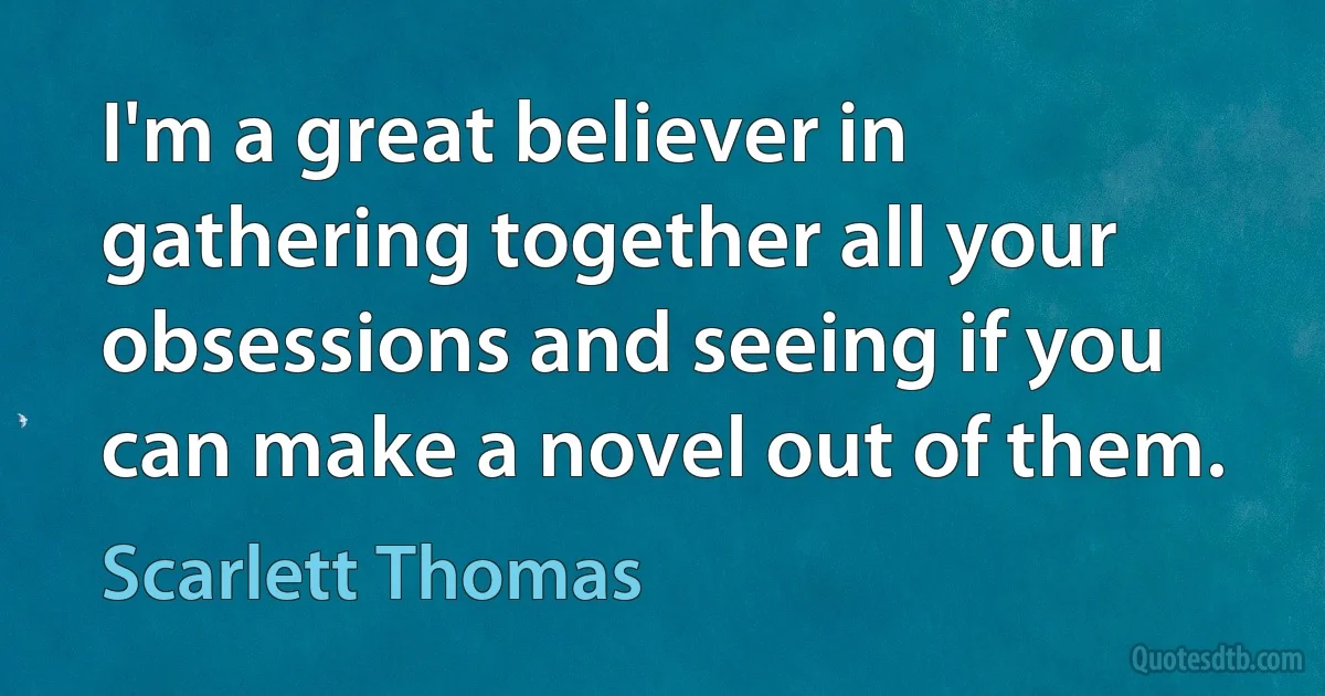 I'm a great believer in gathering together all your obsessions and seeing if you can make a novel out of them. (Scarlett Thomas)