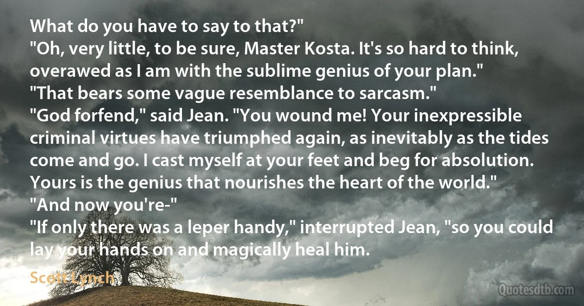 What do you have to say to that?"
"Oh, very little, to be sure, Master Kosta. It's so hard to think, overawed as I am with the sublime genius of your plan."
"That bears some vague resemblance to sarcasm."
"God forfend," said Jean. "You wound me! Your inexpressible criminal virtues have triumphed again, as inevitably as the tides come and go. I cast myself at your feet and beg for absolution. Yours is the genius that nourishes the heart of the world."
"And now you're-"
"If only there was a leper handy," interrupted Jean, "so you could lay your hands on and magically heal him. (Scott Lynch)