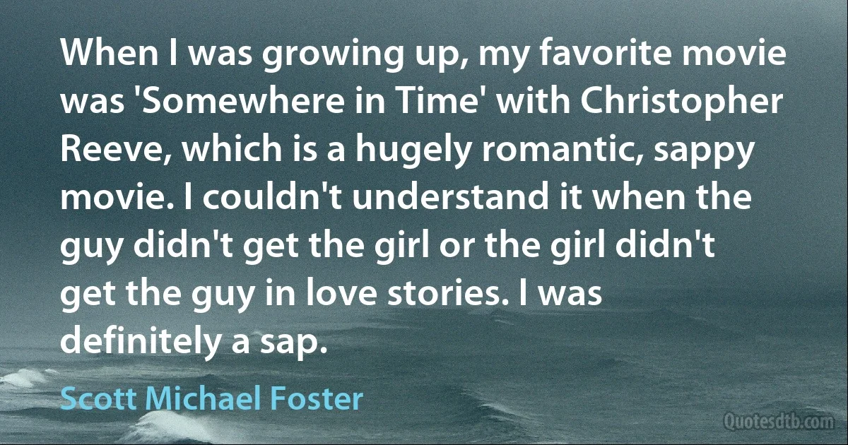 When I was growing up, my favorite movie was 'Somewhere in Time' with Christopher Reeve, which is a hugely romantic, sappy movie. I couldn't understand it when the guy didn't get the girl or the girl didn't get the guy in love stories. I was definitely a sap. (Scott Michael Foster)