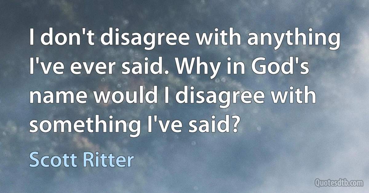 I don't disagree with anything I've ever said. Why in God's name would I disagree with something I've said? (Scott Ritter)