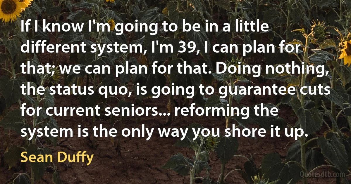 If I know I'm going to be in a little different system, I'm 39, I can plan for that; we can plan for that. Doing nothing, the status quo, is going to guarantee cuts for current seniors... reforming the system is the only way you shore it up. (Sean Duffy)