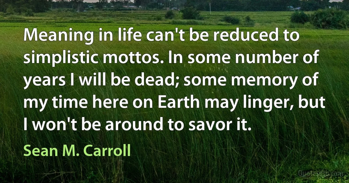 Meaning in life can't be reduced to simplistic mottos. In some number of years I will be dead; some memory of my time here on Earth may linger, but I won't be around to savor it. (Sean M. Carroll)