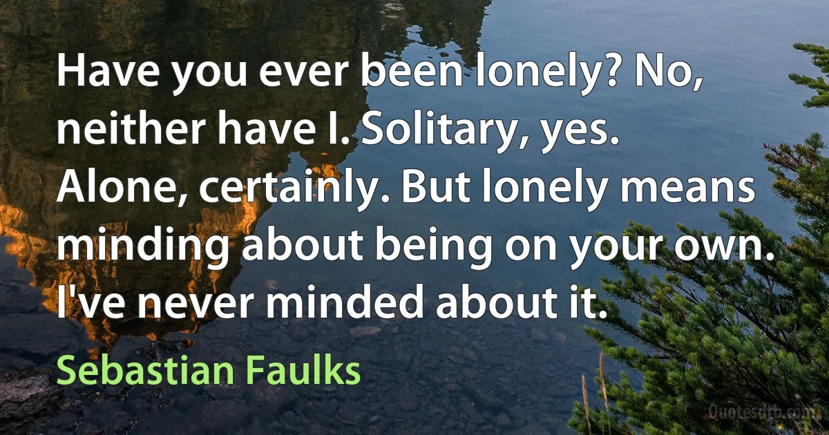 Have you ever been lonely? No, neither have I. Solitary, yes. Alone, certainly. But lonely means minding about being on your own. I've never minded about it. (Sebastian Faulks)