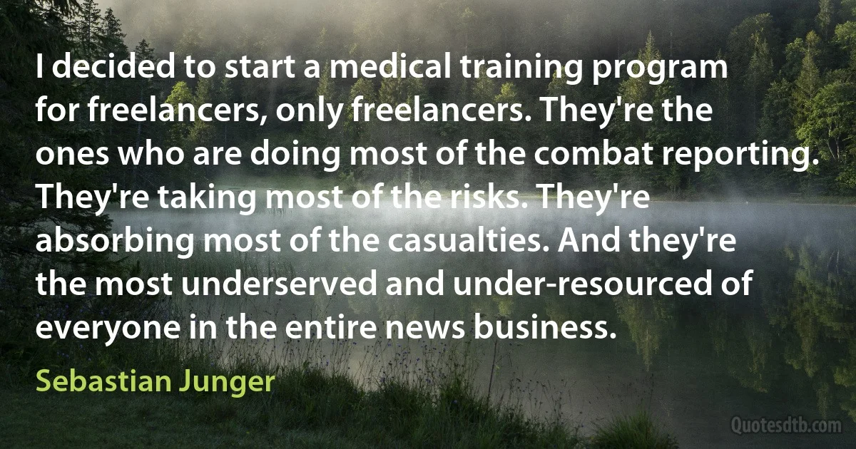 I decided to start a medical training program for freelancers, only freelancers. They're the ones who are doing most of the combat reporting. They're taking most of the risks. They're absorbing most of the casualties. And they're the most underserved and under-resourced of everyone in the entire news business. (Sebastian Junger)