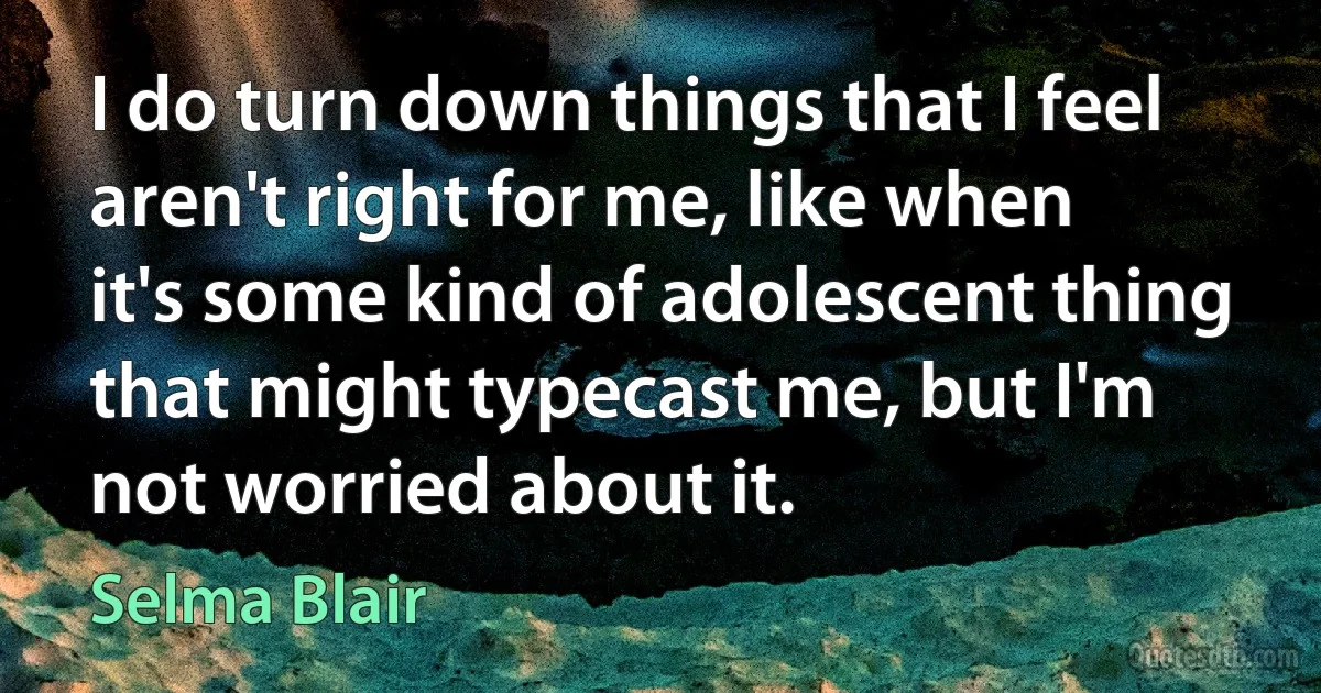 I do turn down things that I feel aren't right for me, like when it's some kind of adolescent thing that might typecast me, but I'm not worried about it. (Selma Blair)