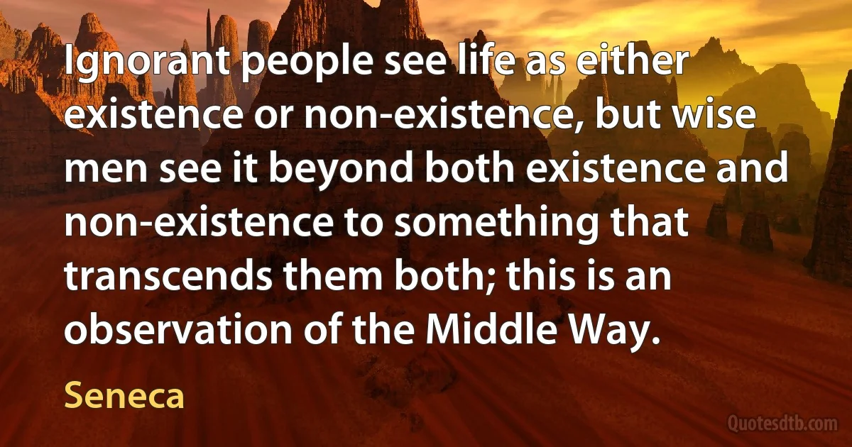 Ignorant people see life as either existence or non-existence, but wise men see it beyond both existence and non-existence to something that transcends them both; this is an observation of the Middle Way. (Seneca)