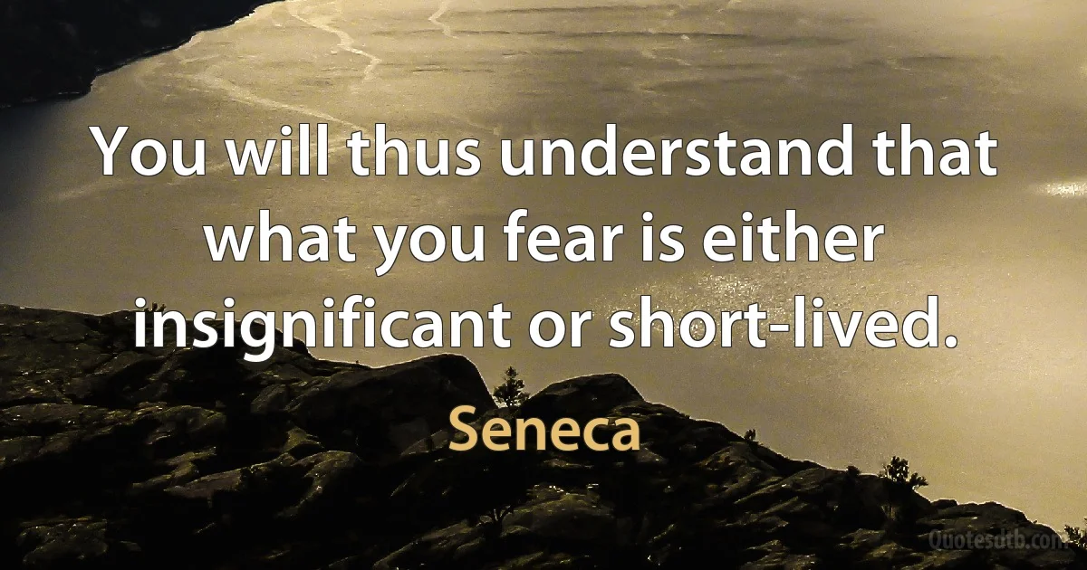 You will thus understand that what you fear is either insignificant or short-lived. (Seneca)