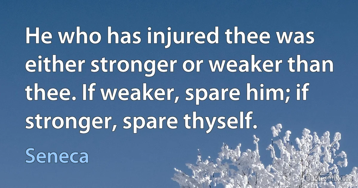 He who has injured thee was either stronger or weaker than thee. If weaker, spare him; if stronger, spare thyself. (Seneca)