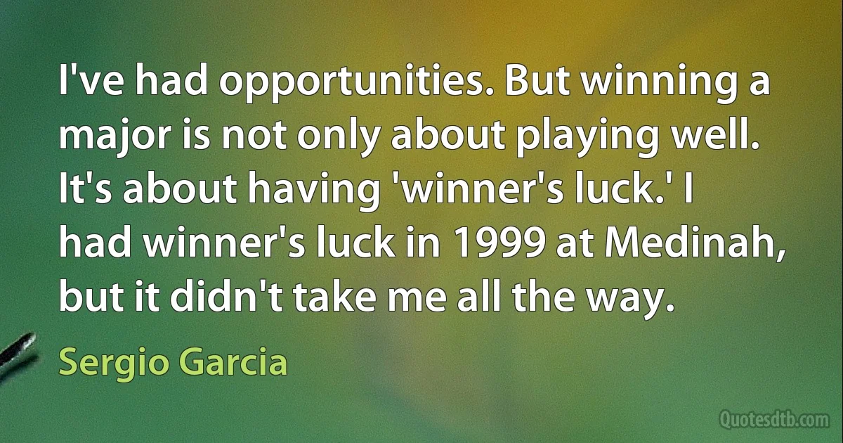 I've had opportunities. But winning a major is not only about playing well. It's about having 'winner's luck.' I had winner's luck in 1999 at Medinah, but it didn't take me all the way. (Sergio Garcia)