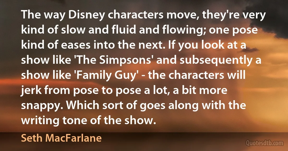 The way Disney characters move, they're very kind of slow and fluid and flowing; one pose kind of eases into the next. If you look at a show like 'The Simpsons' and subsequently a show like 'Family Guy' - the characters will jerk from pose to pose a lot, a bit more snappy. Which sort of goes along with the writing tone of the show. (Seth MacFarlane)