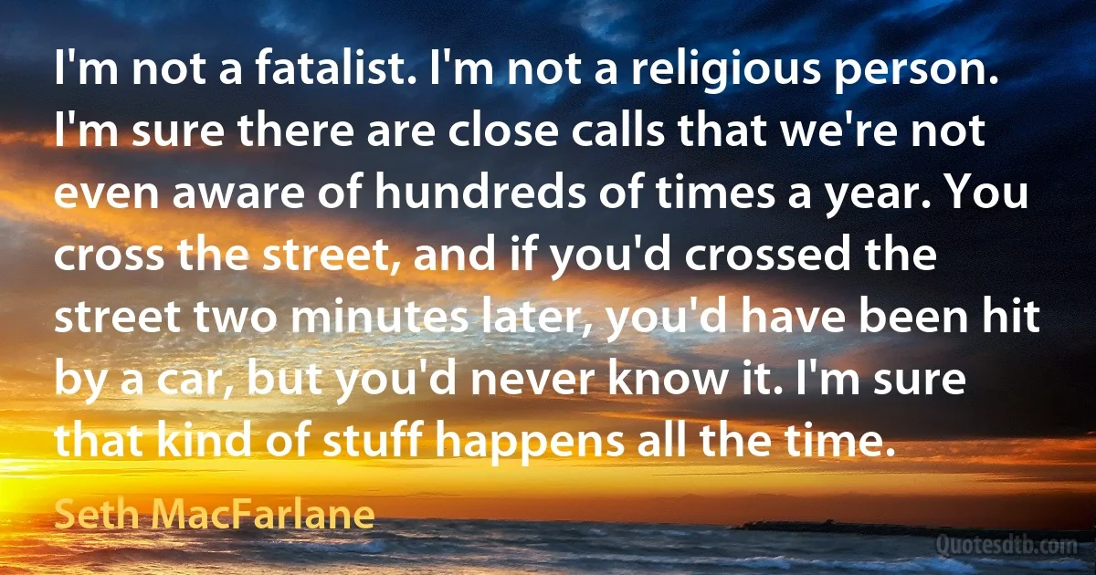 I'm not a fatalist. I'm not a religious person. I'm sure there are close calls that we're not even aware of hundreds of times a year. You cross the street, and if you'd crossed the street two minutes later, you'd have been hit by a car, but you'd never know it. I'm sure that kind of stuff happens all the time. (Seth MacFarlane)