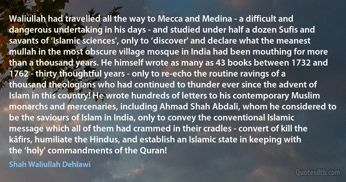 Waliullah had travelled all the way to Mecca and Medina - a difficult and dangerous undertaking in his days - and studied under half a dozen Sufis and savants of ‘Islamic sciences', only to ‘discover' and declare what the meanest mullah in the most obscure village mosque in India had been mouthing for more than a thousand years. He himself wrote as many as 43 books between 1732 and 1762 - thirty thoughtful years - only to re-echo the routine ravings of a thousand theologians who had continued to thunder ever since the advent of Islam in this country! He wrote hundreds of letters to his contemporary Muslim monarchs and mercenaries, including Ahmad Shah Abdali, whom he considered to be the saviours of Islam in India, only to convey the conventional Islamic message which all of them had crammed in their cradles - convert of kill the kãfirs, humiliate the Hindus, and establish an Islamic state in keeping with the ‘holy' commandments of the Quran! (Shah Waliullah Dehlawi)