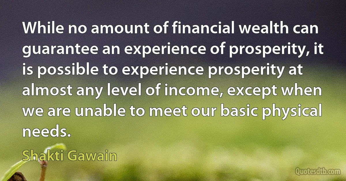 While no amount of financial wealth can guarantee an experience of prosperity, it is possible to experience prosperity at almost any level of income, except when we are unable to meet our basic physical needs. (Shakti Gawain)