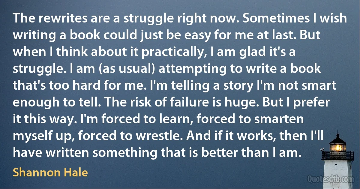 The rewrites are a struggle right now. Sometimes I wish writing a book could just be easy for me at last. But when I think about it practically, I am glad it's a struggle. I am (as usual) attempting to write a book that's too hard for me. I'm telling a story I'm not smart enough to tell. The risk of failure is huge. But I prefer it this way. I'm forced to learn, forced to smarten myself up, forced to wrestle. And if it works, then I'll have written something that is better than I am. (Shannon Hale)