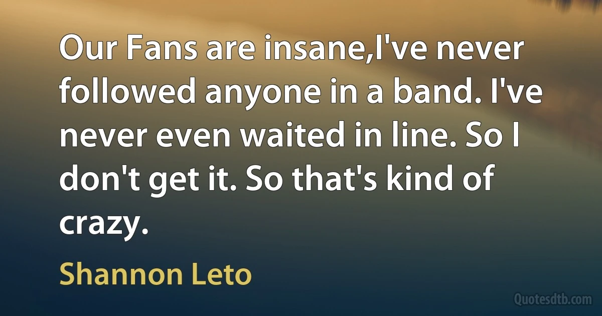 Our Fans are insane,I've never followed anyone in a band. I've never even waited in line. So I don't get it. So that's kind of crazy. (Shannon Leto)