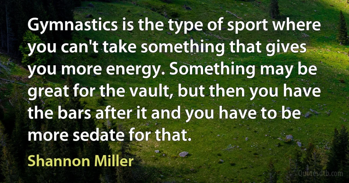 Gymnastics is the type of sport where you can't take something that gives you more energy. Something may be great for the vault, but then you have the bars after it and you have to be more sedate for that. (Shannon Miller)