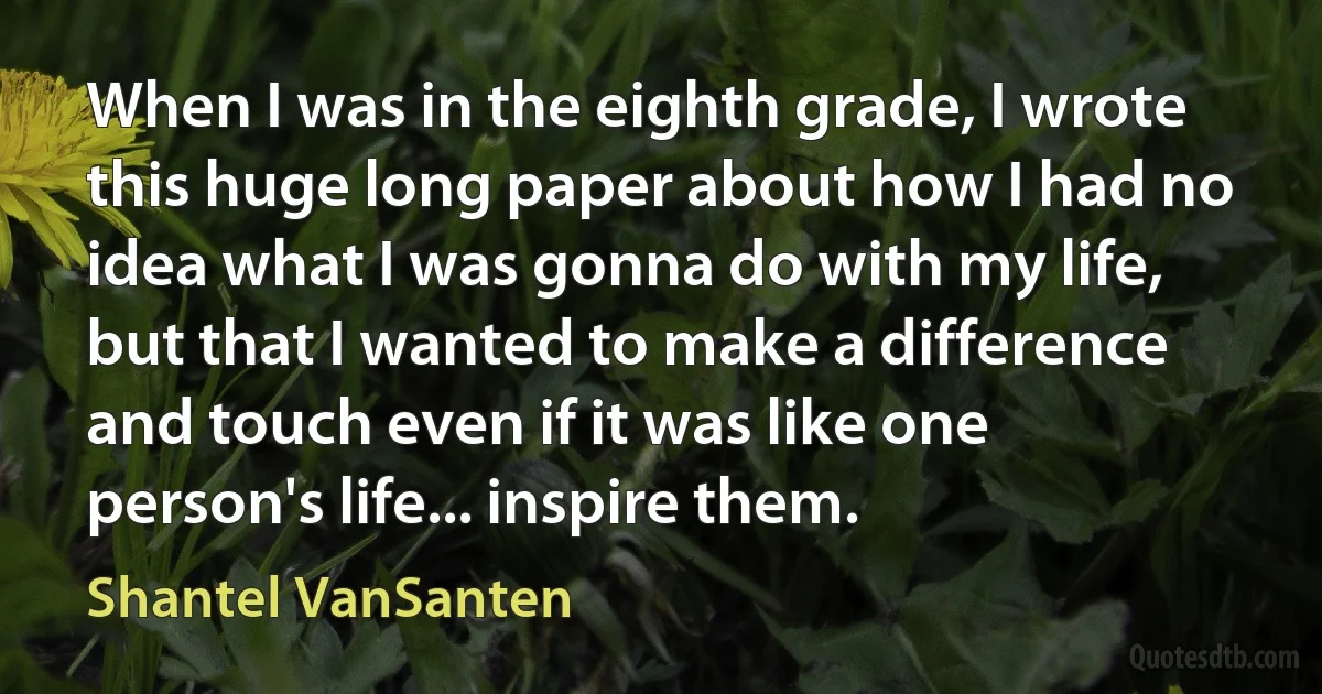 When I was in the eighth grade, I wrote this huge long paper about how I had no idea what I was gonna do with my life, but that I wanted to make a difference and touch even if it was like one person's life... inspire them. (Shantel VanSanten)