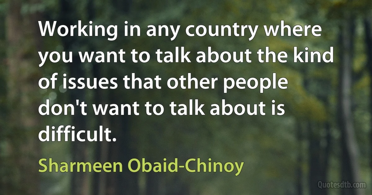 Working in any country where you want to talk about the kind of issues that other people don't want to talk about is difficult. (Sharmeen Obaid-Chinoy)