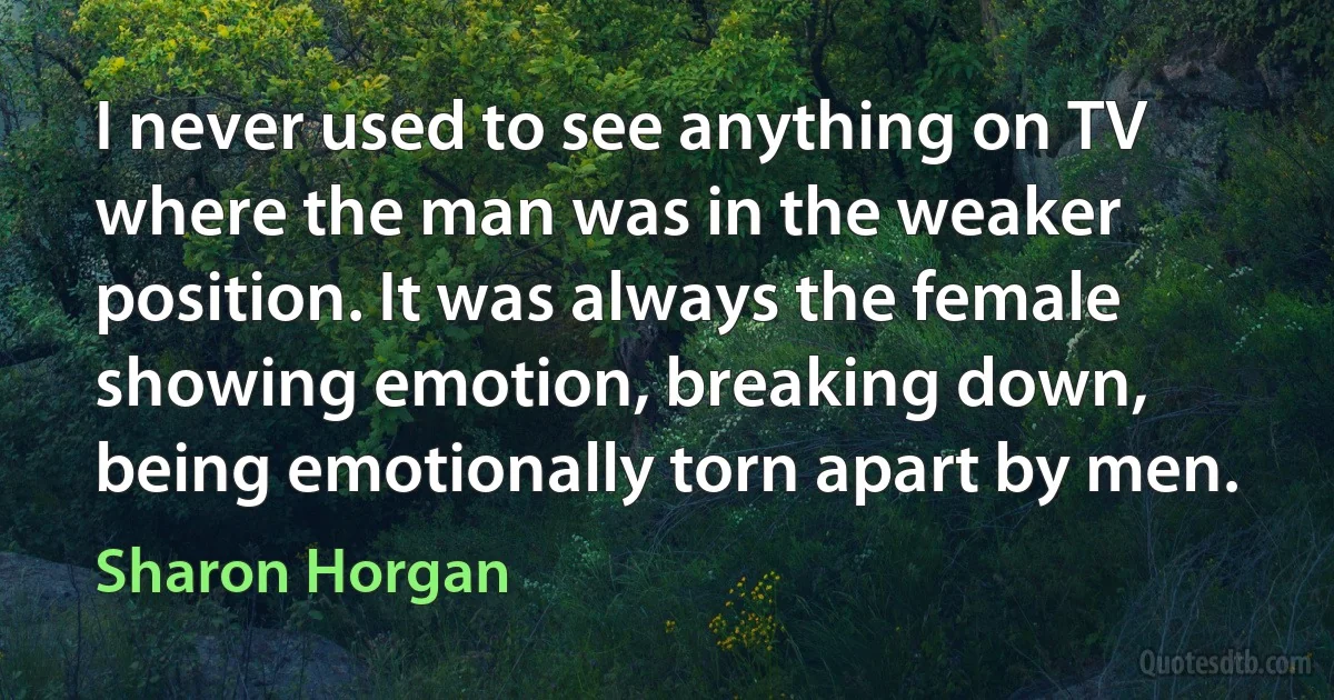 I never used to see anything on TV where the man was in the weaker position. It was always the female showing emotion, breaking down, being emotionally torn apart by men. (Sharon Horgan)