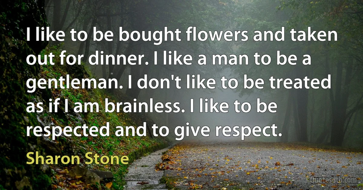 I like to be bought flowers and taken out for dinner. I like a man to be a gentleman. I don't like to be treated as if I am brainless. I like to be respected and to give respect. (Sharon Stone)