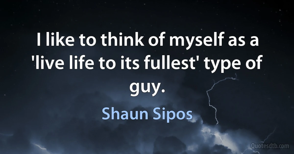 I like to think of myself as a 'live life to its fullest' type of guy. (Shaun Sipos)