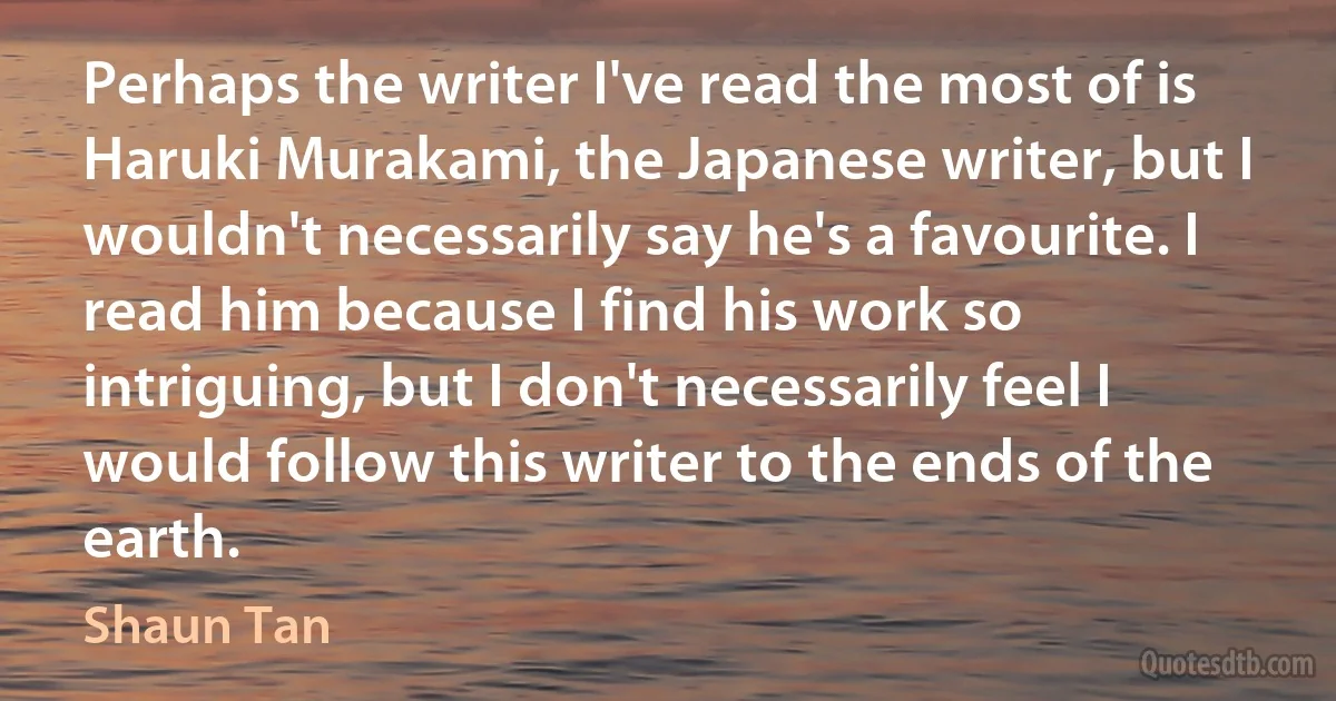 Perhaps the writer I've read the most of is Haruki Murakami, the Japanese writer, but I wouldn't necessarily say he's a favourite. I read him because I find his work so intriguing, but I don't necessarily feel I would follow this writer to the ends of the earth. (Shaun Tan)