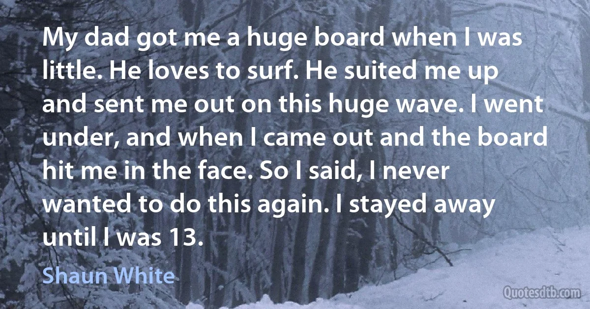 My dad got me a huge board when I was little. He loves to surf. He suited me up and sent me out on this huge wave. I went under, and when I came out and the board hit me in the face. So I said, I never wanted to do this again. I stayed away until I was 13. (Shaun White)