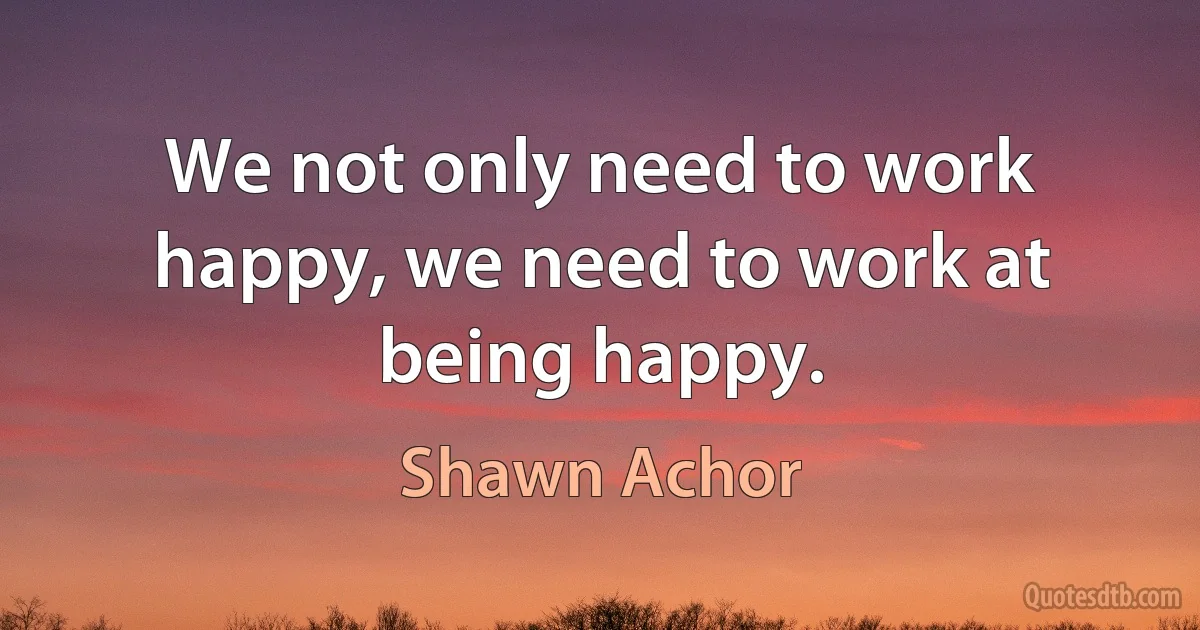 We not only need to work happy, we need to work at being happy. (Shawn Achor)