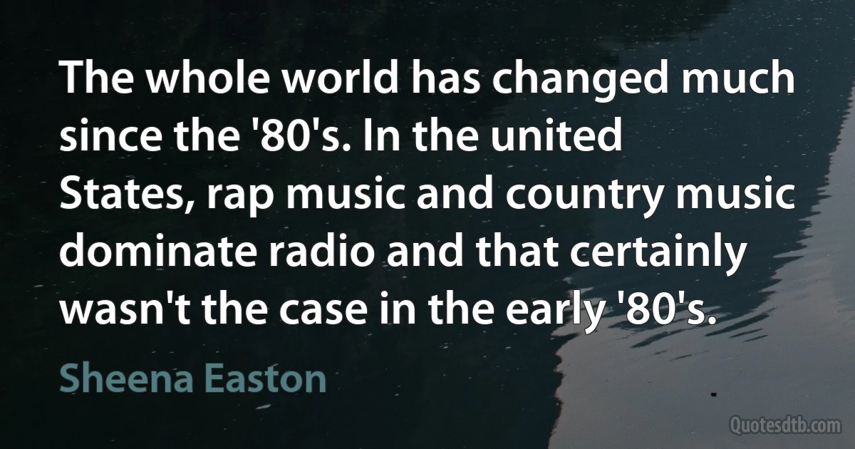 The whole world has changed much since the '80's. In the united States, rap music and country music dominate radio and that certainly wasn't the case in the early '80's. (Sheena Easton)