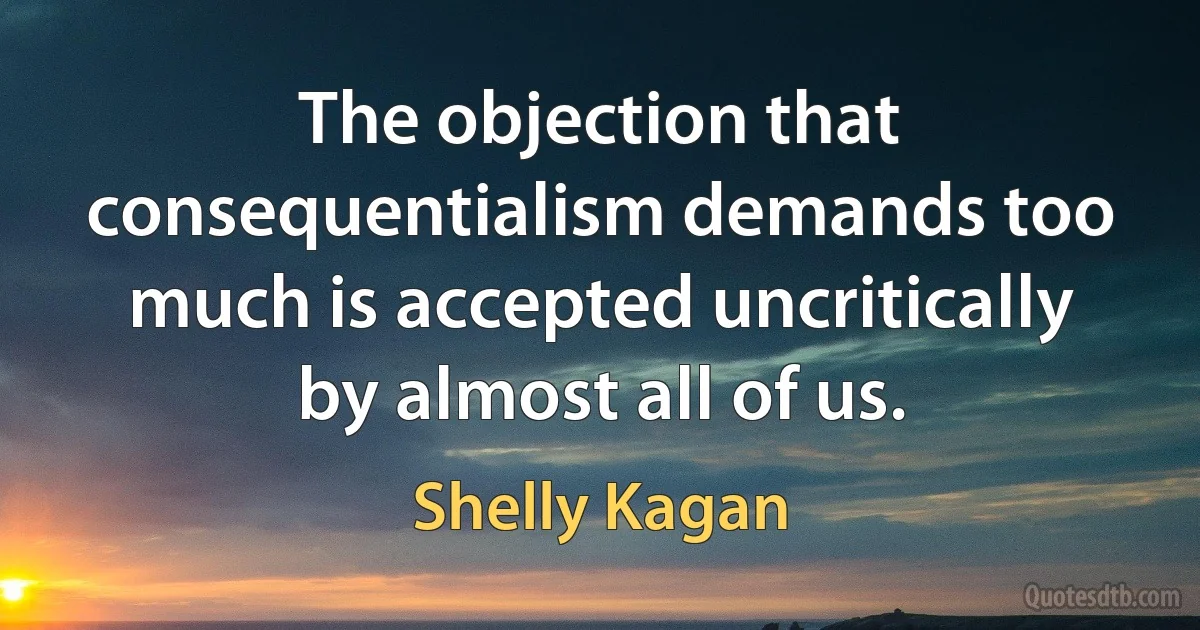 The objection that consequentialism demands too much is accepted uncritically by almost all of us. (Shelly Kagan)