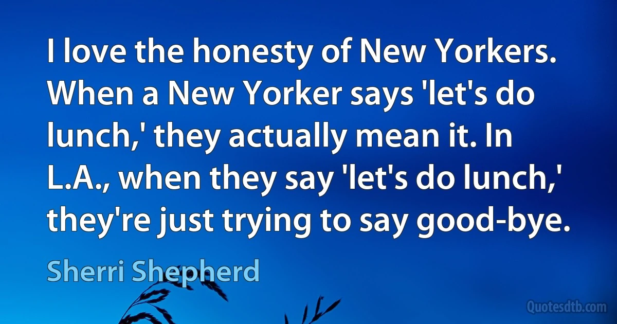 I love the honesty of New Yorkers. When a New Yorker says 'let's do lunch,' they actually mean it. In L.A., when they say 'let's do lunch,' they're just trying to say good-bye. (Sherri Shepherd)