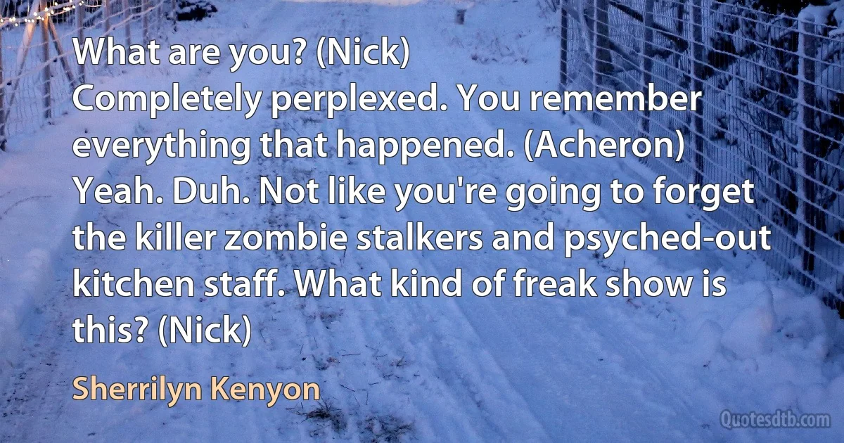 What are you? (Nick)
Completely perplexed. You remember everything that happened. (Acheron)
Yeah. Duh. Not like you're going to forget the killer zombie stalkers and psyched-out kitchen staff. What kind of freak show is this? (Nick) (Sherrilyn Kenyon)