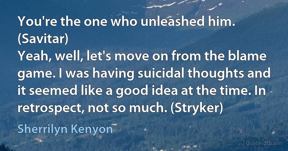 You're the one who unleashed him. (Savitar)
Yeah, well, let's move on from the blame game. I was having suicidal thoughts and it seemed like a good idea at the time. In retrospect, not so much. (Stryker) (Sherrilyn Kenyon)