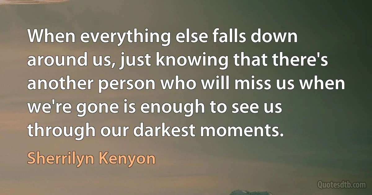 When everything else falls down around us, just knowing that there's another person who will miss us when we're gone is enough to see us through our darkest moments. (Sherrilyn Kenyon)