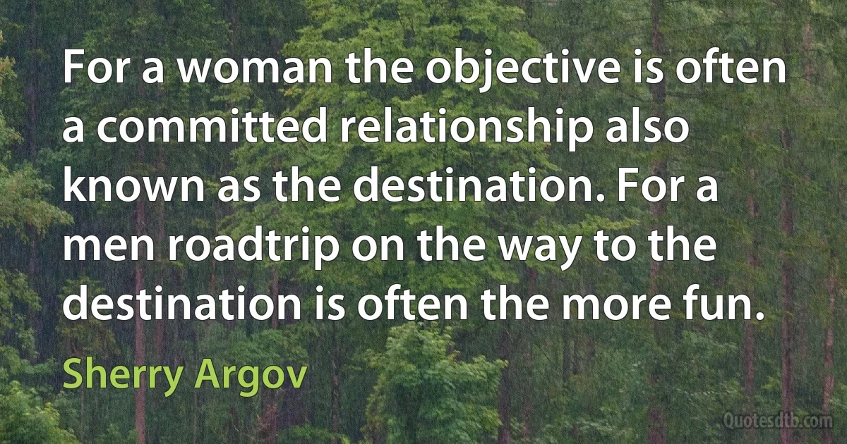 For a woman the objective is often a committed relationship also known as the destination. For a men roadtrip on the way to the destination is often the more fun. (Sherry Argov)