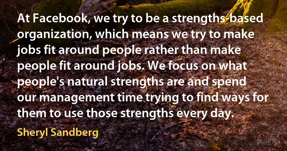 At Facebook, we try to be a strengths-based organization, which means we try to make jobs fit around people rather than make people fit around jobs. We focus on what people's natural strengths are and spend our management time trying to find ways for them to use those strengths every day. (Sheryl Sandberg)