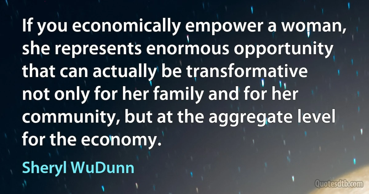 If you economically empower a woman, she represents enormous opportunity that can actually be transformative not only for her family and for her community, but at the aggregate level for the economy. (Sheryl WuDunn)