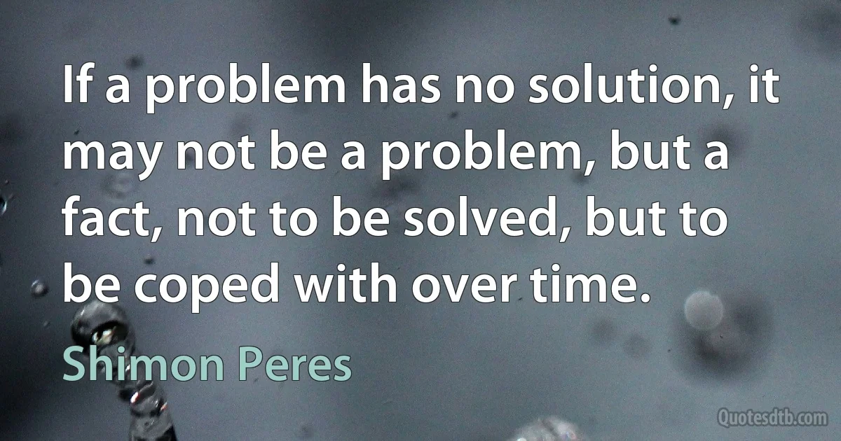 If a problem has no solution, it may not be a problem, but a fact, not to be solved, but to be coped with over time. (Shimon Peres)