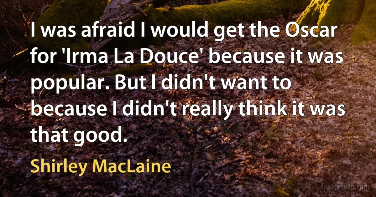 I was afraid I would get the Oscar for 'Irma La Douce' because it was popular. But I didn't want to because I didn't really think it was that good. (Shirley MacLaine)